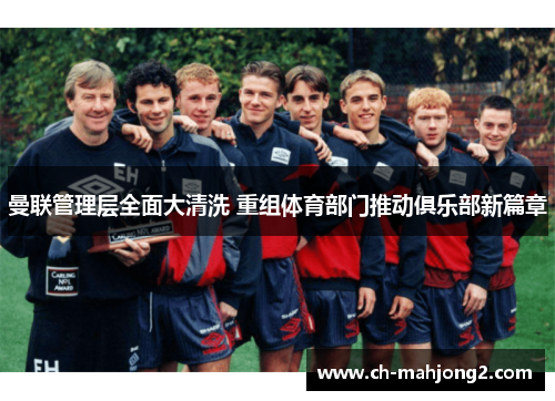 曼联管理层全面大清洗 重组体育部门推动俱乐部新篇章 曼联管理层全面大清洗 重组体育部门推动俱乐部新篇章