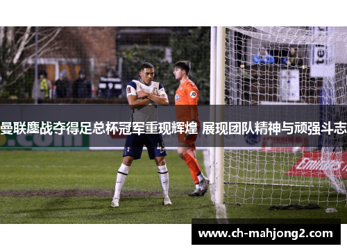 曼联鏖战夺得足总杯冠军重现辉煌 展现团队精神与顽强斗志