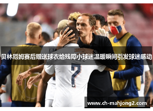 贝林厄姆赛后赠送球衣给残障小球迷温暖瞬间引发球迷感动