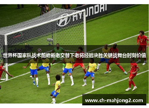世界杯国家队战术前瞻新老交替下老将经验决胜关键战舞台时刻价值