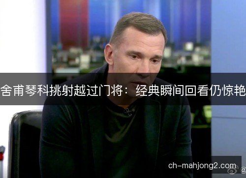 舍甫琴科挑射越过门将:经典瞬间回看仍惊艳 舍甫琴科挑射越过门将:经典瞬间回看仍惊艳