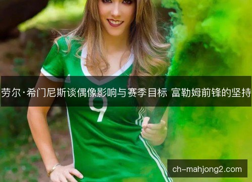 劳尔·希门尼斯谈偶像影响与赛季目标 富勒姆前锋的坚持 劳尔·希门尼斯谈偶像影响与赛季目标 富勒姆前锋的坚持